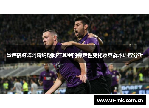 吕迪格对阵阿森纳期间在意甲的稳定性变化及其战术适应分析