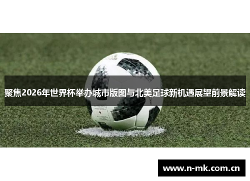 聚焦2026年世界杯举办城市版图与北美足球新机遇展望前景解读 聚焦2026年世界杯举办城市版图与北美足球新机遇展望前景解读