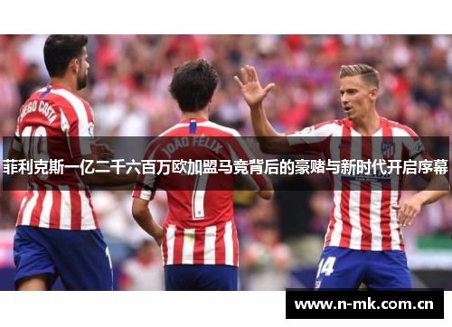 菲利克斯一亿二千六百万欧加盟马竞背后的豪赌与新时代开启序幕